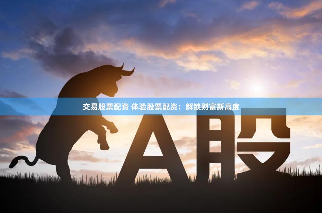 交易股票配资 体验股票配资：解锁财富新高度