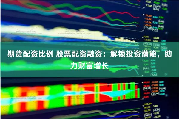 期货配资比例 股票配资融资：解锁投资潜能，助力财富增长