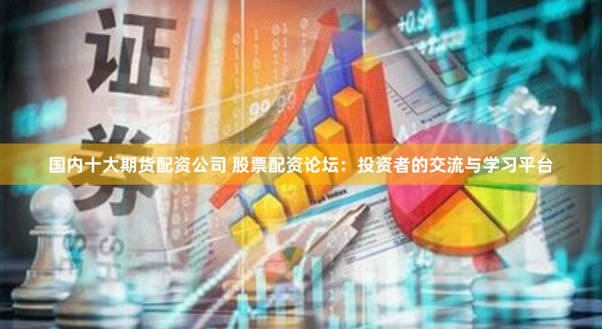 国内十大期货配资公司 股票配资论坛：投资者的交流与学习平台