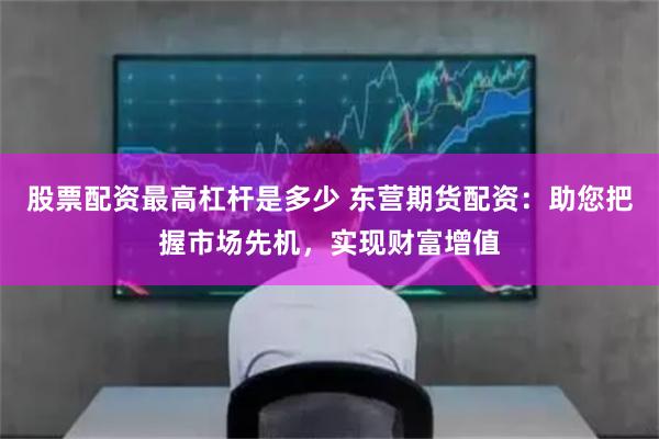 股票配资最高杠杆是多少 东营期货配资：助您把握市场先机，实现财富增值
