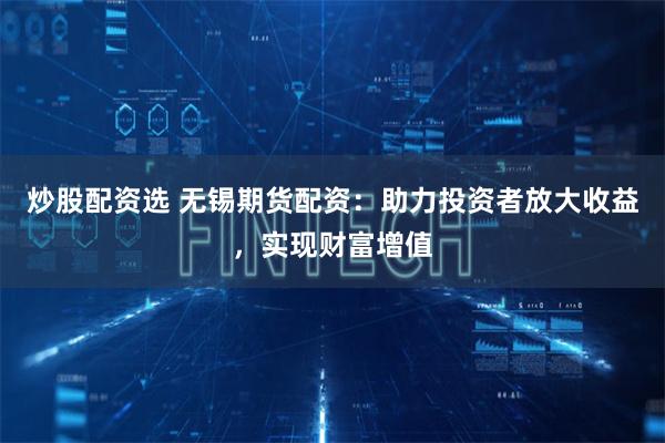 炒股配资选 无锡期货配资：助力投资者放大收益，实现财富增值