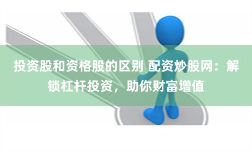 投资股和资格股的区别 配资炒股网：解锁杠杆投资，助你财富增值