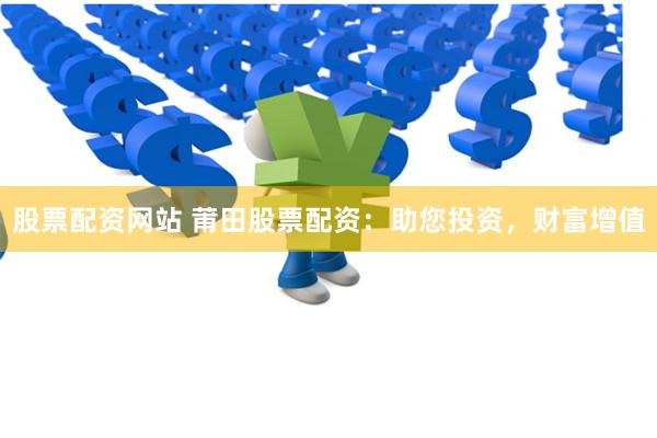股票配资网站 莆田股票配资：助您投资，财富增值