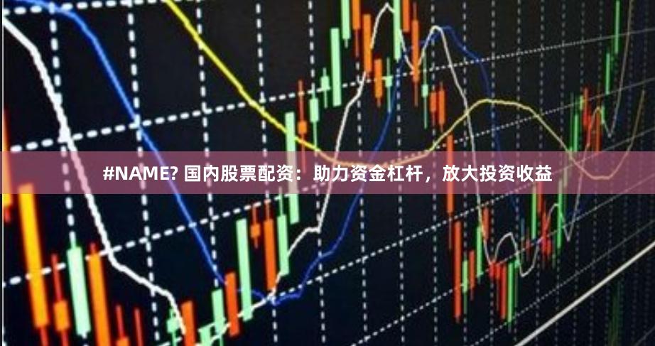 #NAME? 国内股票配资：助力资金杠杆，放大投资收益