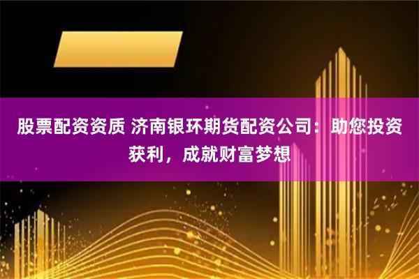股票配资资质 济南银环期货配资公司：助您投资获利，成就财富梦想