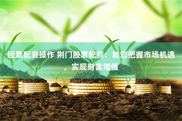 股票配资操作 荆门股票配资：助您把握市场机遇，实现财富增值