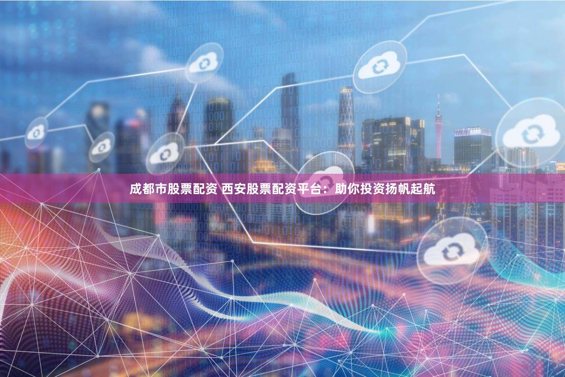 成都市股票配资 西安股票配资平台：助你投资扬帆起航