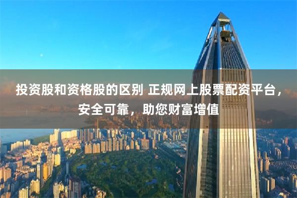 投资股和资格股的区别 正规网上股票配资平台，安全可靠，助您财富增值