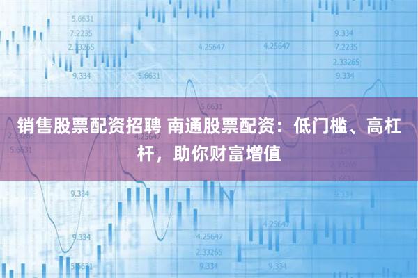 销售股票配资招聘 南通股票配资：低门槛、高杠杆，助你财富增值