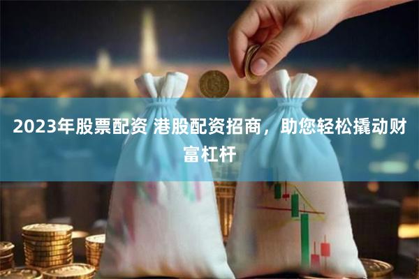 2023年股票配资 港股配资招商，助您轻松撬动财富杠杆