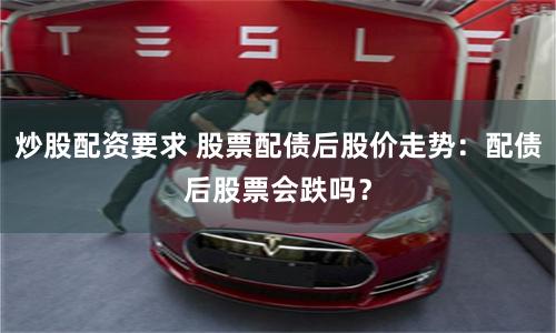 炒股配资要求 股票配债后股价走势：配债后股票会跌吗？
