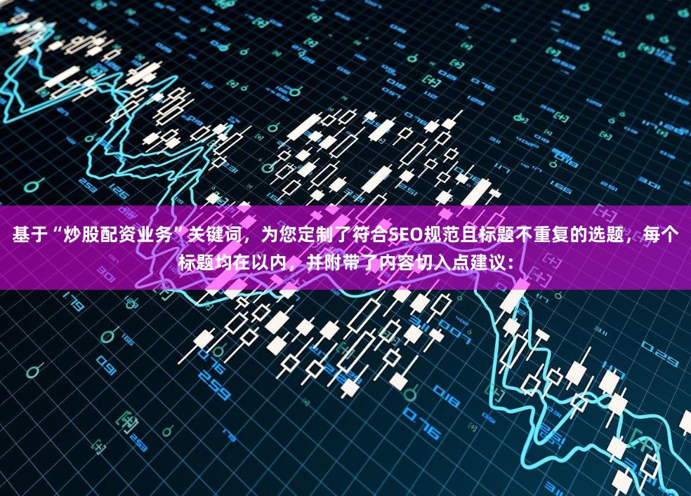 基于“炒股配资业务”关键词，为您定制了符合SEO规范且标题不重复的选题，每个标题均在以内，并附带了内容切入点建议：