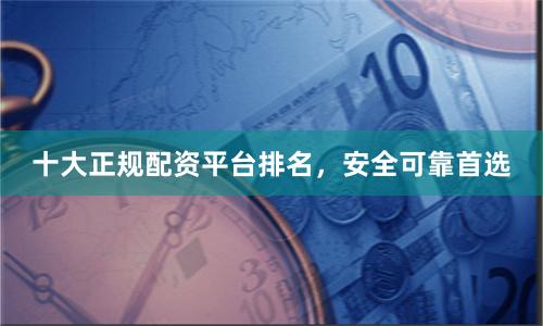 十大正规配资平台排名，安全可靠首选